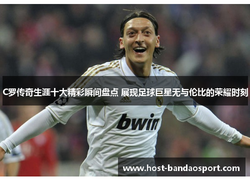 C罗传奇生涯十大精彩瞬间盘点 展现足球巨星无与伦比的荣耀时刻