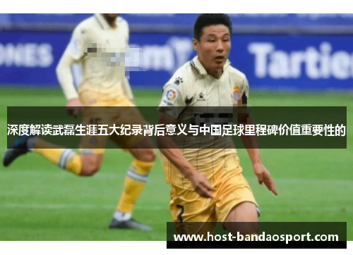 深度解读武磊生涯五大纪录背后意义与中国足球里程碑价值重要性的